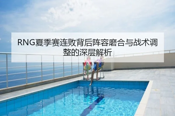 RNG夏季赛连败背后阵容磨合与战术调整的深层解析
